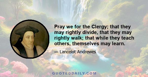 Pray we for the Clergy; that they may rightly divide, that they may rightly walk; that while they teach others, themselves may learn.