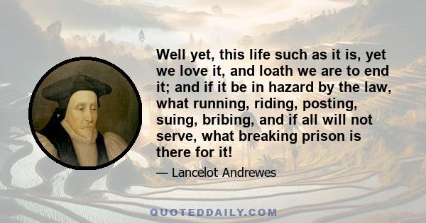 Well yet, this life such as it is, yet we love it, and loath we are to end it; and if it be in hazard by the law, what running, riding, posting, suing, bribing, and if all will not serve, what breaking prison is there