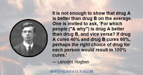 It is not enough to show that drug A is better than drug B on the average. One is invited to ask, 'For which people (& why) is drug A better than drug B, and vice versa? If drug A cures 40% and drug B cures 60%, perhaps 