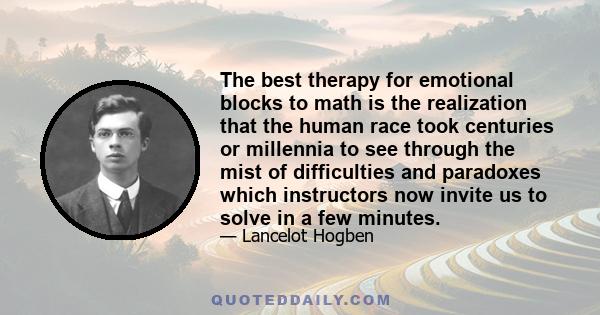 The best therapy for emotional blocks to math is the realization that the human race took centuries or millennia to see through the mist of difficulties and paradoxes which instructors now invite us to solve in a few