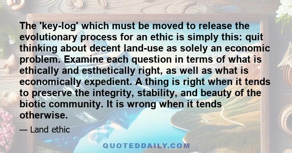 The 'key-log' which must be moved to release the evolutionary process for an ethic is simply this: quit thinking about decent land-use as solely an economic problem. Examine each question in terms of what is ethically