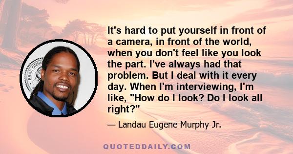 It's hard to put yourself in front of a camera, in front of the world, when you don't feel like you look the part. I've always had that problem. But I deal with it every day. When I'm interviewing, I'm like, How do I