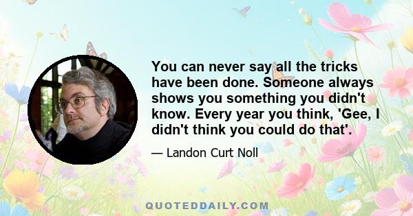 You can never say all the tricks have been done. Someone always shows you something you didn't know. Every year you think, 'Gee, I didn't think you could do that'.