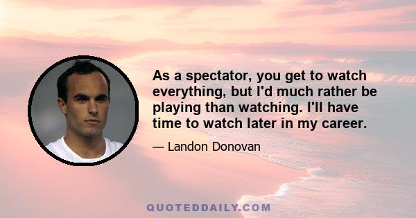 As a spectator, you get to watch everything, but I'd much rather be playing than watching. I'll have time to watch later in my career.