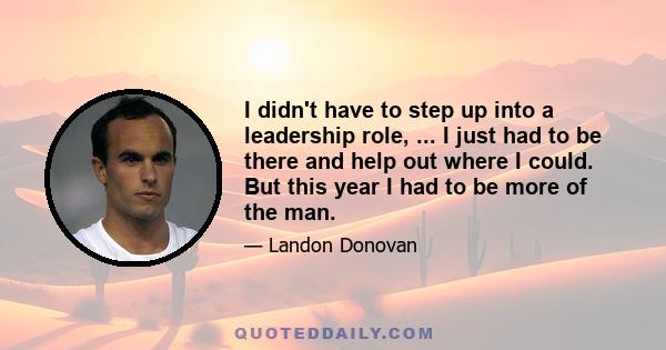 I didn't have to step up into a leadership role, ... I just had to be there and help out where I could. But this year I had to be more of the man.