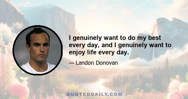 I genuinely want to do my best every day, and I genuinely want to enjoy life every day.