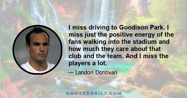 I miss driving to Goodison Park. I miss just the positive energy of the fans walking into the stadium and how much they care about that club and the team. And I miss the players a lot.