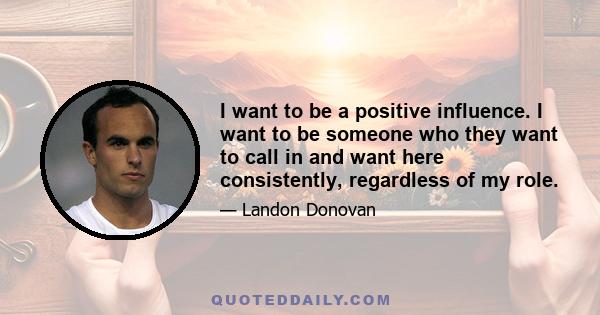 I want to be a positive influence. I want to be someone who they want to call in and want here consistently, regardless of my role.