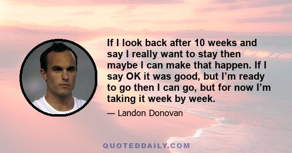 If I look back after 10 weeks and say I really want to stay then maybe I can make that happen. If I say OK it was good, but I’m ready to go then I can go, but for now I’m taking it week by week.