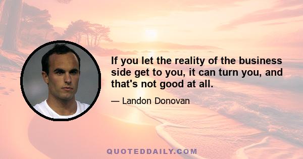 If you let the reality of the business side get to you, it can turn you, and that's not good at all.