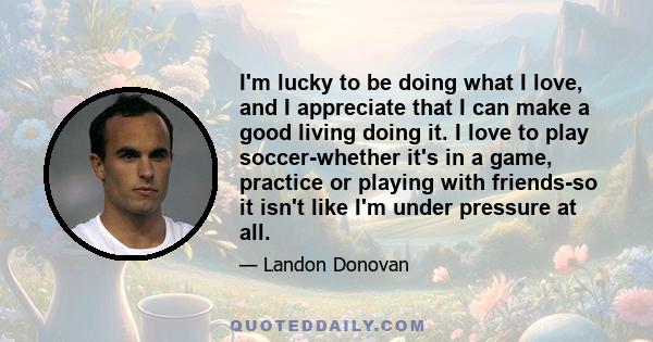 I'm lucky to be doing what I love, and I appreciate that I can make a good living doing it. I love to play soccer-whether it's in a game, practice or playing with friends-so it isn't like I'm under pressure at all.