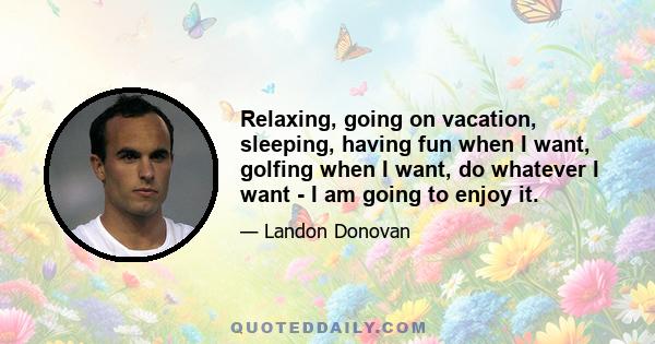 Relaxing, going on vacation, sleeping, having fun when I want, golfing when I want, do whatever I want - I am going to enjoy it.