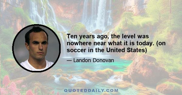 Ten years ago, the level was nowhere near what it is today. (on soccer in the United States)