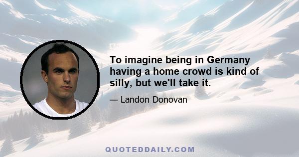 To imagine being in Germany having a home crowd is kind of silly, but we'll take it.