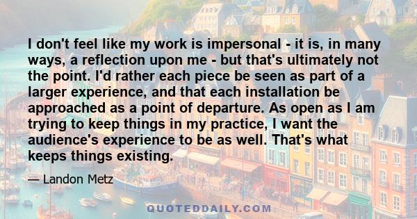 I don't feel like my work is impersonal - it is, in many ways, a reflection upon me - but that's ultimately not the point. I'd rather each piece be seen as part of a larger experience, and that each installation be