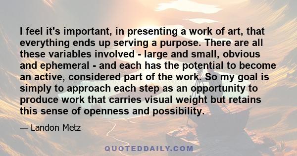 I feel it's important, in presenting a work of art, that everything ends up serving a purpose. There are all these variables involved - large and small, obvious and ephemeral - and each has the potential to become an