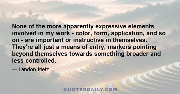 None of the more apparently expressive elements involved in my work - color, form, application, and so on - are important or instructive in themselves. They're all just a means of entry, markers pointing beyond