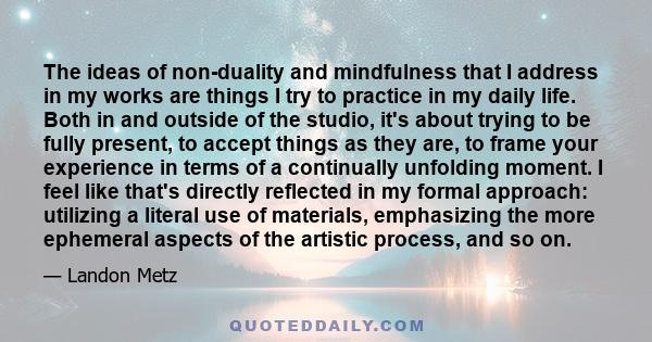 The ideas of non-duality and mindfulness that I address in my works are things I try to practice in my daily life. Both in and outside of the studio, it's about trying to be fully present, to accept things as they are,