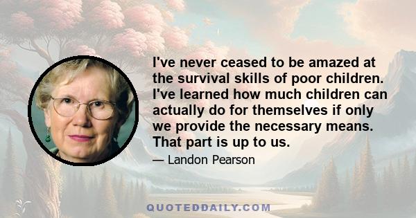 I've never ceased to be amazed at the survival skills of poor children. I've learned how much children can actually do for themselves if only we provide the necessary means. That part is up to us.