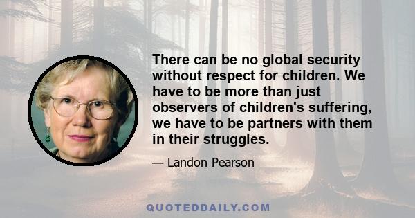 There can be no global security without respect for children. We have to be more than just observers of children's suffering, we have to be partners with them in their struggles.