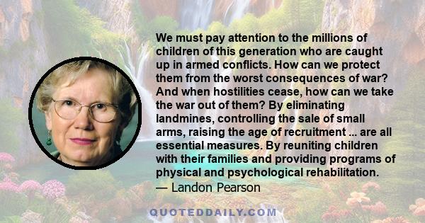 We must pay attention to the millions of children of this generation who are caught up in armed conflicts. How can we protect them from the worst consequences of war? And when hostilities cease, how can we take the war