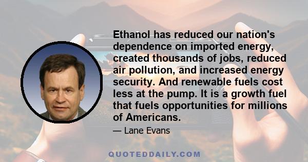 Ethanol has reduced our nation's dependence on imported energy, created thousands of jobs, reduced air pollution, and increased energy security. And renewable fuels cost less at the pump. It is a growth fuel that fuels