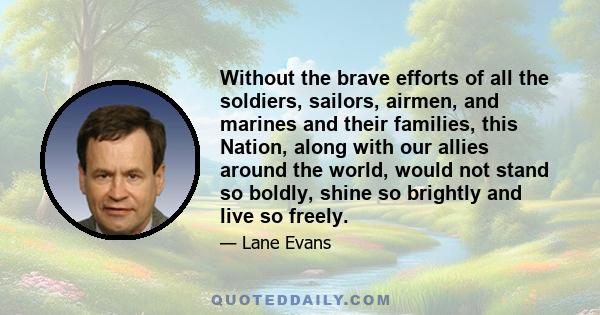 Without the brave efforts of all the soldiers, sailors, airmen, and marines and their families, this Nation, along with our allies around the world, would not stand so boldly, shine so brightly and live so freely.