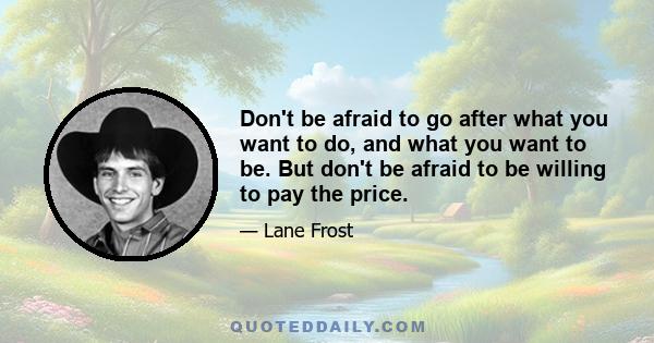 Don't be afraid to go after what you want to do, and what you want to be. But don't be afraid to be willing to pay the price.