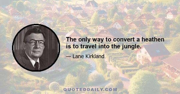 The only way to convert a heathen is to travel into the jungle.