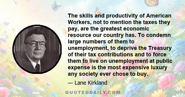 The skills and productivity of American Workers, not to mention the taxes they pay, are the greatest economic resource our country has. To condemn large numbers of them to unemployment, to deprive the Treasury of their