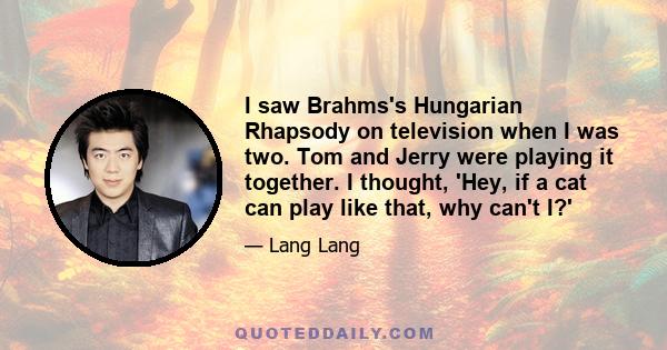 I saw Brahms's Hungarian Rhapsody on television when I was two. Tom and Jerry were playing it together. I thought, 'Hey, if a cat can play like that, why can't I?'