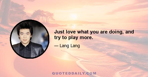 Just love what you are doing, and try to play more.