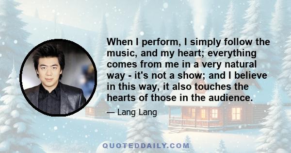 When I perform, I simply follow the music, and my heart; everything comes from me in a very natural way - it's not a show; and I believe in this way, it also touches the hearts of those in the audience.