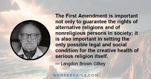 The First Amendment is important not only to guarantee the rights of alternative religions and of nonreligious persons in society; it is also important in setting the only possible legal and social condition for the