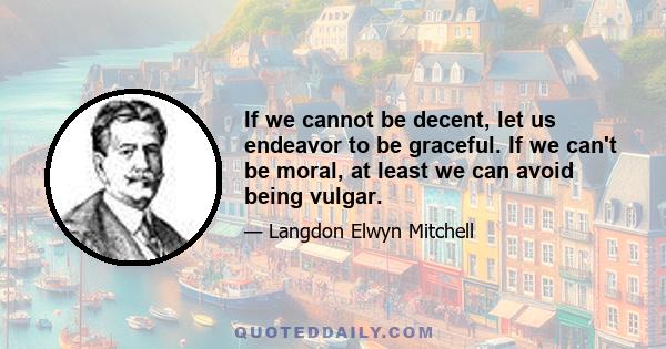 If we cannot be decent, let us endeavor to be graceful. If we can't be moral, at least we can avoid being vulgar.