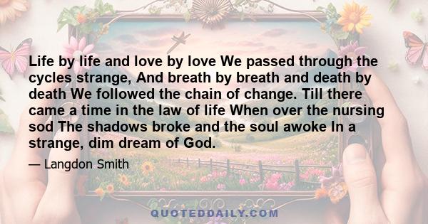 Life by life and love by love We passed through the cycles strange, And breath by breath and death by death We followed the chain of change. Till there came a time in the law of life When over the nursing sod The