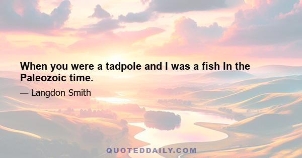 When you were a tadpole and I was a fish In the Paleozoic time.