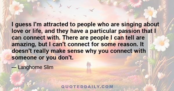 I guess I'm attracted to people who are singing about love or life, and they have a particular passion that I can connect with. There are people I can tell are amazing, but I can't connect for some reason. It doesn't