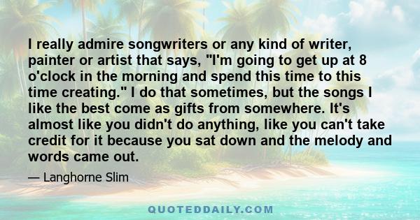 I really admire songwriters or any kind of writer, painter or artist that says, I'm going to get up at 8 o'clock in the morning and spend this time to this time creating. I do that sometimes, but the songs I like the