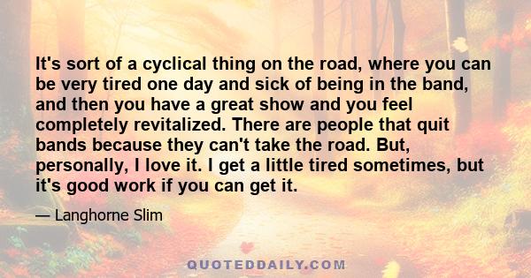 It's sort of a cyclical thing on the road, where you can be very tired one day and sick of being in the band, and then you have a great show and you feel completely revitalized. There are people that quit bands because