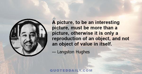 A picture, to be an interesting picture, must be more than a picture, otherwise it is only a reproduction of an object, and not an object of value in itself.