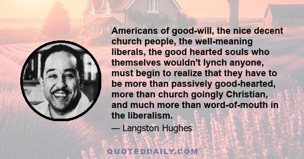 Americans of good-will, the nice decent church people, the well-meaning liberals, the good hearted souls who themselves wouldn't lynch anyone, must begin to realize that they have to be more than passively good-hearted, 