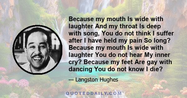 Because my mouth Is wide with laughter And my throat Is deep with song, You do not think I suffer after I have held my pain So long? Because my mouth Is wide with laughter You do not hear My inner cry? Because my feet