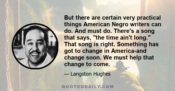 But there are certain very practical things American Negro writers can do. And must do. There's a song that says, the time ain't long. That song is right. Something has got to change in America-and change soon. We must