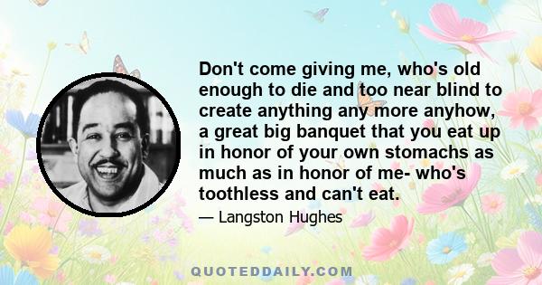 Don't come giving me, who's old enough to die and too near blind to create anything any more anyhow, a great big banquet that you eat up in honor of your own stomachs as much as in honor of me- who's toothless and can't 