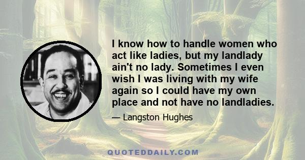 I know how to handle women who act like ladies, but my landlady ain't no lady. Sometimes I even wish I was living with my wife again so I could have my own place and not have no landladies.