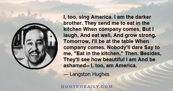 I, too, sing America. I am the darker brother. They send me to eat in the kitchen When company comes, But I laugh, And eat well, And grow strong. Tomorrow, I'll be at the table When company comes. Nobody'll dare Say to