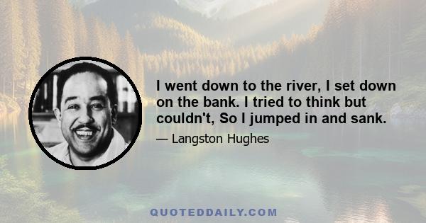 I went down to the river, I set down on the bank. I tried to think but couldn't, So I jumped in and sank.