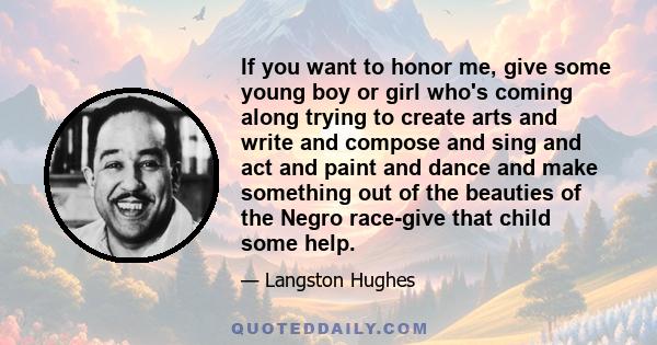 If you want to honor me, give some young boy or girl who's coming along trying to create arts and write and compose and sing and act and paint and dance and make something out of the beauties of the Negro race-give that 