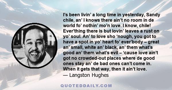 I’s been livin’ a long time in yesterday, Sandy chile, an’ I knows there ain’t no room in de world fo’ nothin’ mo’n love. I know, chile! Ever’thing there is but lovin’ leaves a rust on yo’ soul. An’ to love sho ‘nough,